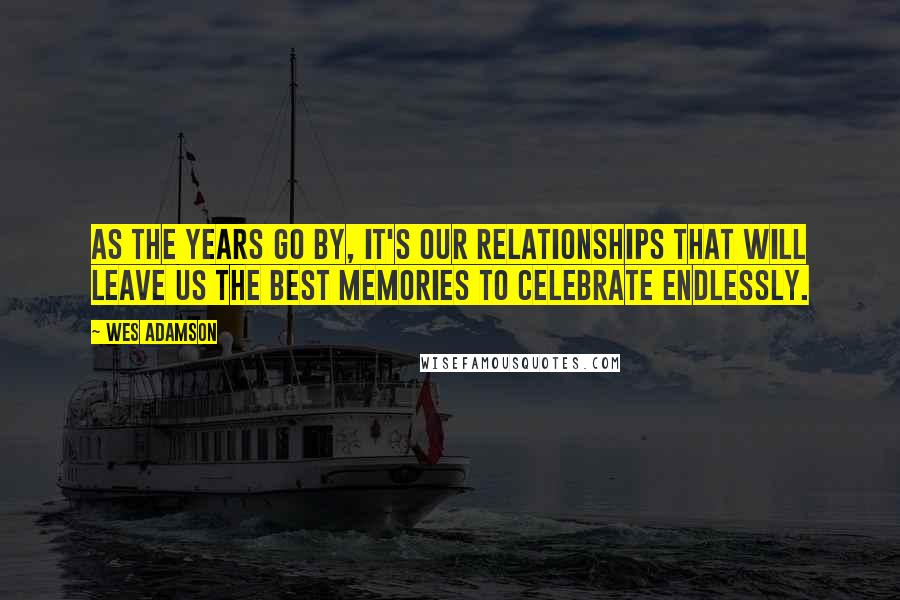 Wes Adamson Quotes: As the years go by, it's our relationships that will leave us the best memories to celebrate endlessly.