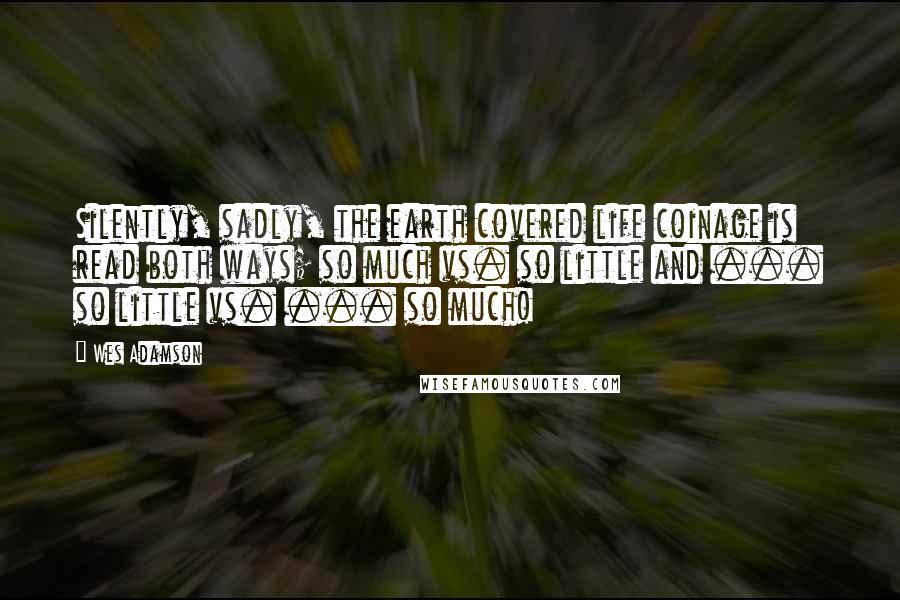 Wes Adamson Quotes: Silently, sadly, the earth covered life coinage is read both ways; so much vs. so little and ... so little vs. ... so much!