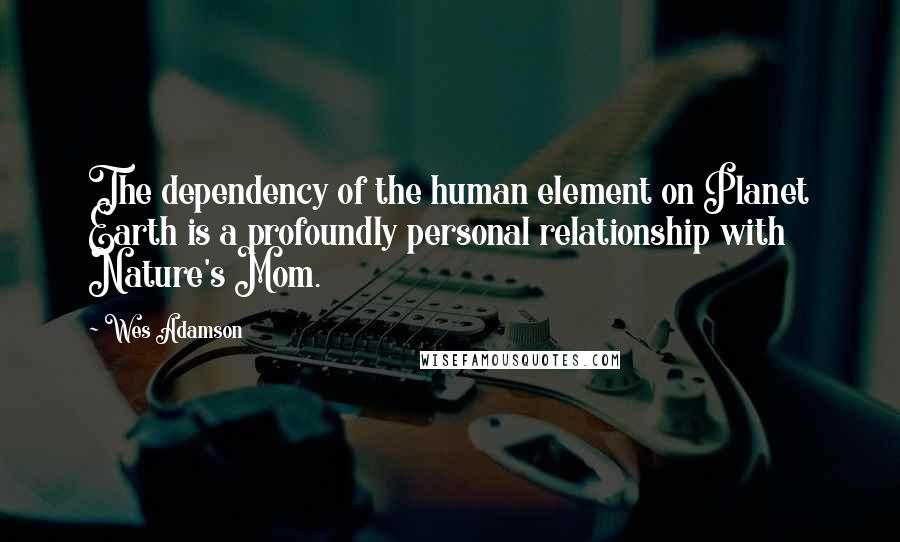 Wes Adamson Quotes: The dependency of the human element on Planet Earth is a profoundly personal relationship with Nature's Mom.