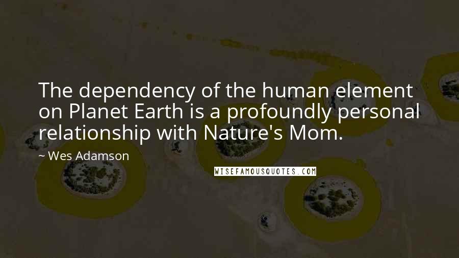 Wes Adamson Quotes: The dependency of the human element on Planet Earth is a profoundly personal relationship with Nature's Mom.