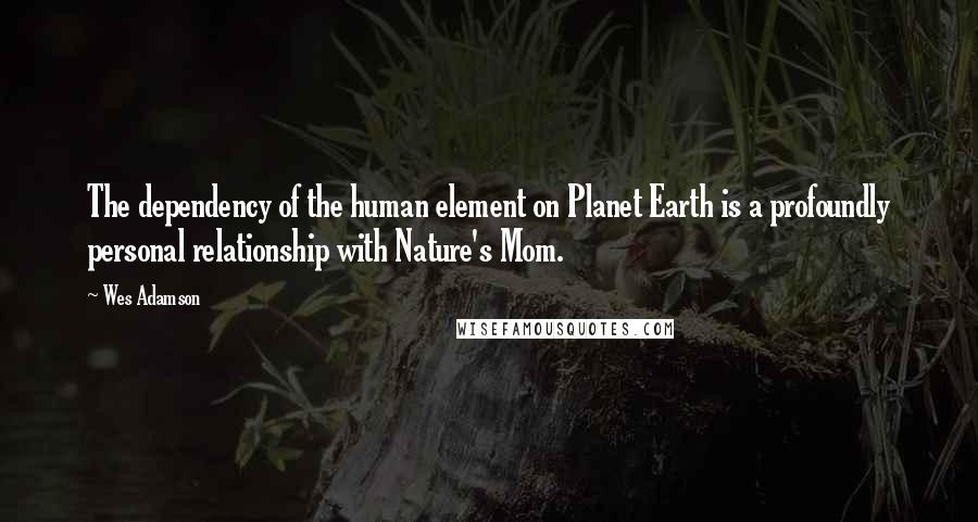 Wes Adamson Quotes: The dependency of the human element on Planet Earth is a profoundly personal relationship with Nature's Mom.