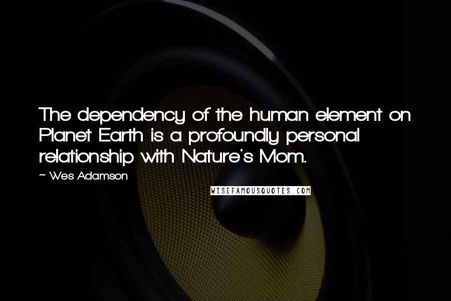 Wes Adamson Quotes: The dependency of the human element on Planet Earth is a profoundly personal relationship with Nature's Mom.