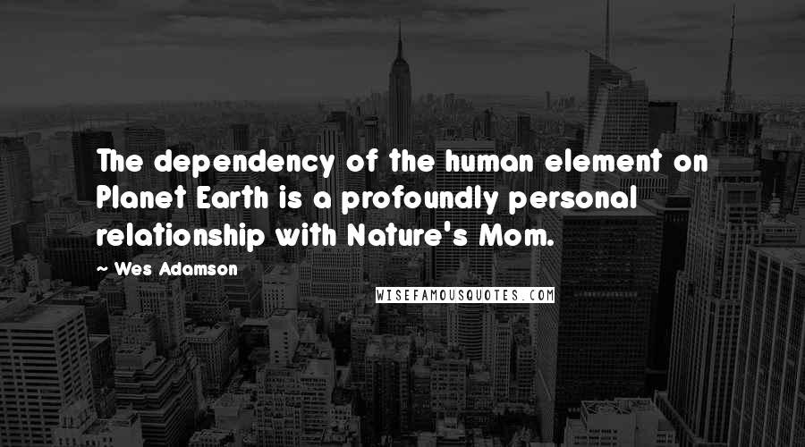 Wes Adamson Quotes: The dependency of the human element on Planet Earth is a profoundly personal relationship with Nature's Mom.