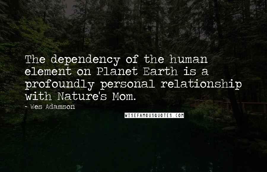 Wes Adamson Quotes: The dependency of the human element on Planet Earth is a profoundly personal relationship with Nature's Mom.