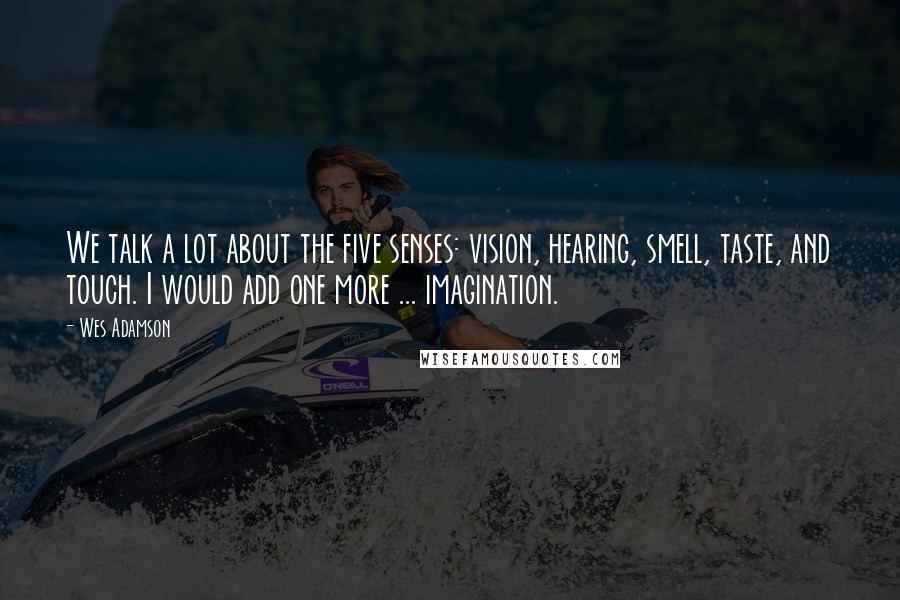 Wes Adamson Quotes: We talk a lot about the five senses: vision, hearing, smell, taste, and touch. I would add one more ... imagination.