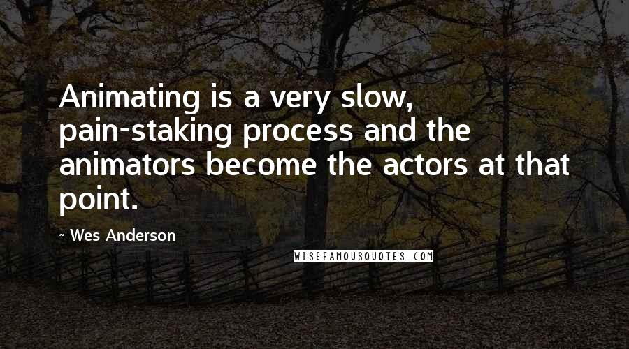 Wes Anderson Quotes: Animating is a very slow, pain-staking process and the animators become the actors at that point.