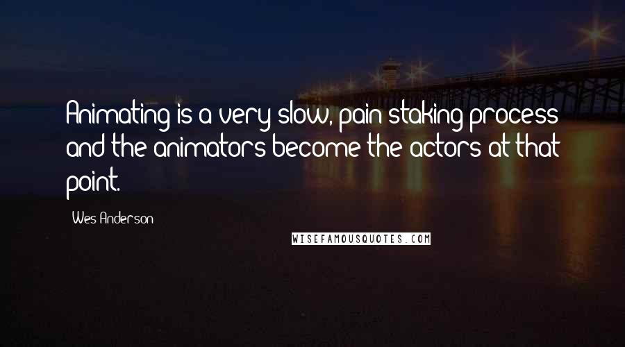 Wes Anderson Quotes: Animating is a very slow, pain-staking process and the animators become the actors at that point.