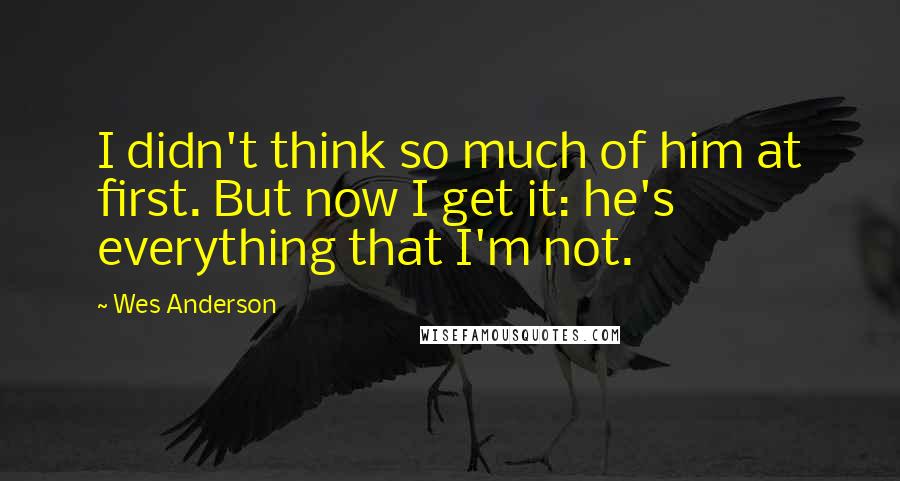 Wes Anderson Quotes: I didn't think so much of him at first. But now I get it: he's everything that I'm not.