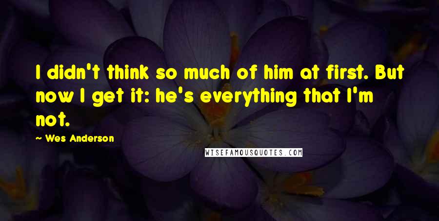 Wes Anderson Quotes: I didn't think so much of him at first. But now I get it: he's everything that I'm not.