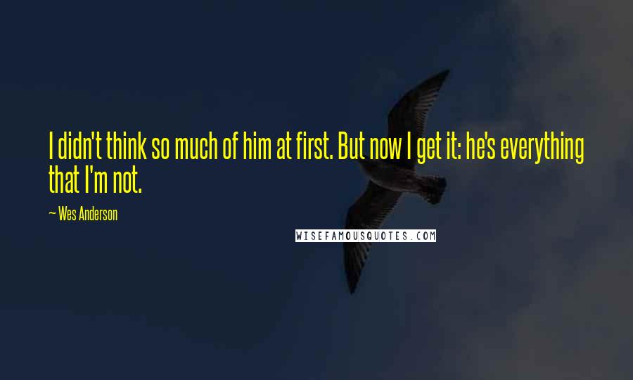 Wes Anderson Quotes: I didn't think so much of him at first. But now I get it: he's everything that I'm not.