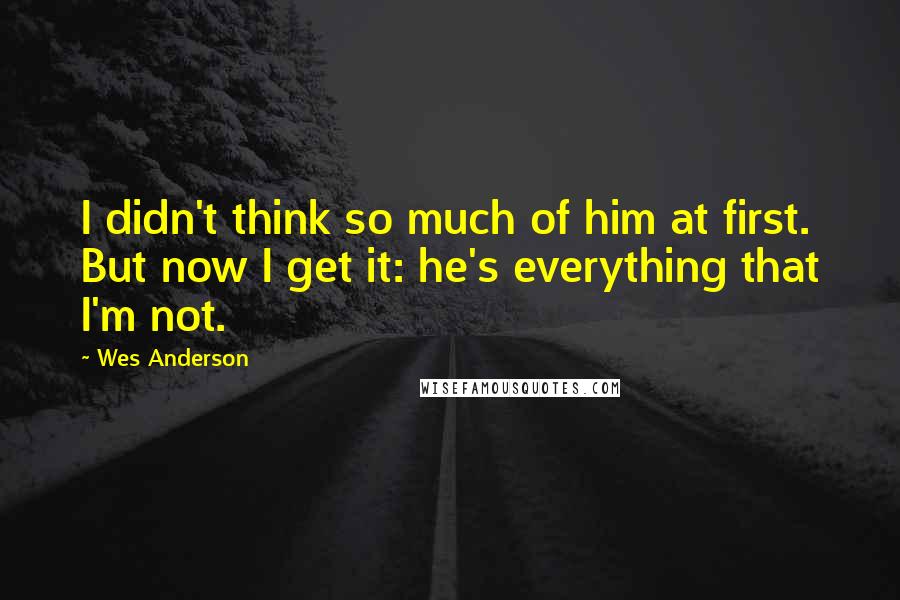 Wes Anderson Quotes: I didn't think so much of him at first. But now I get it: he's everything that I'm not.