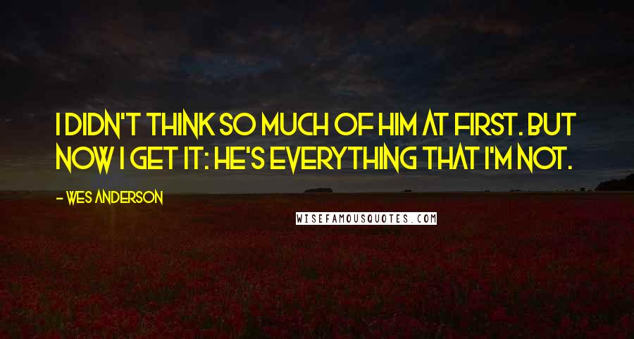 Wes Anderson Quotes: I didn't think so much of him at first. But now I get it: he's everything that I'm not.