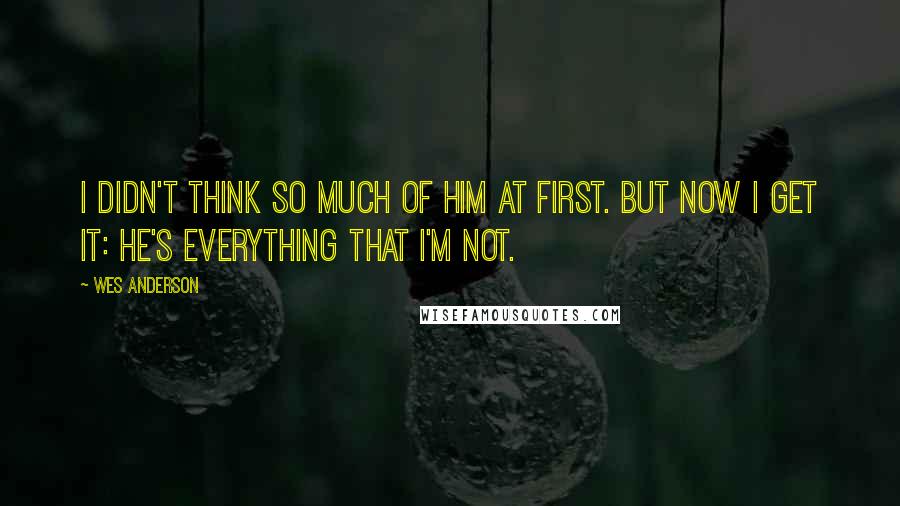 Wes Anderson Quotes: I didn't think so much of him at first. But now I get it: he's everything that I'm not.