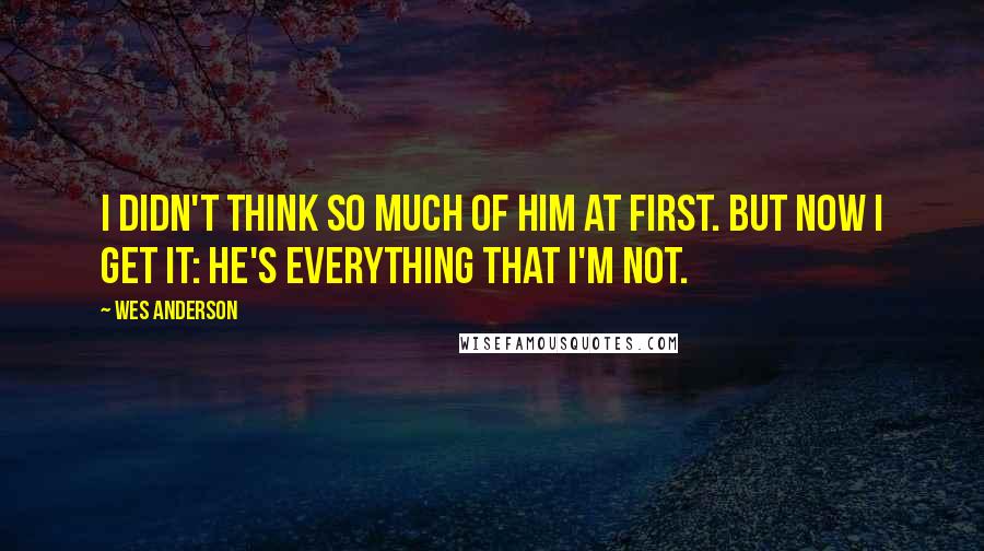 Wes Anderson Quotes: I didn't think so much of him at first. But now I get it: he's everything that I'm not.