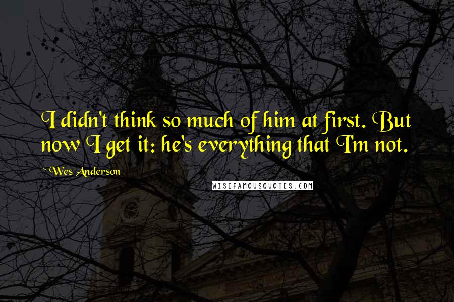 Wes Anderson Quotes: I didn't think so much of him at first. But now I get it: he's everything that I'm not.