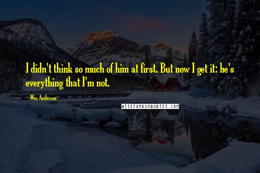 Wes Anderson Quotes: I didn't think so much of him at first. But now I get it: he's everything that I'm not.