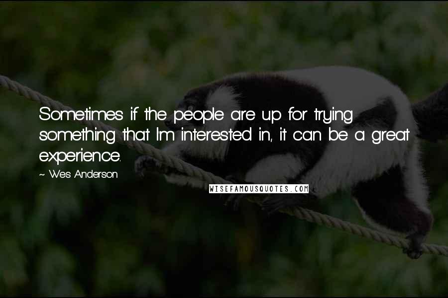 Wes Anderson Quotes: Sometimes if the people are up for trying something that I'm interested in, it can be a great experience.