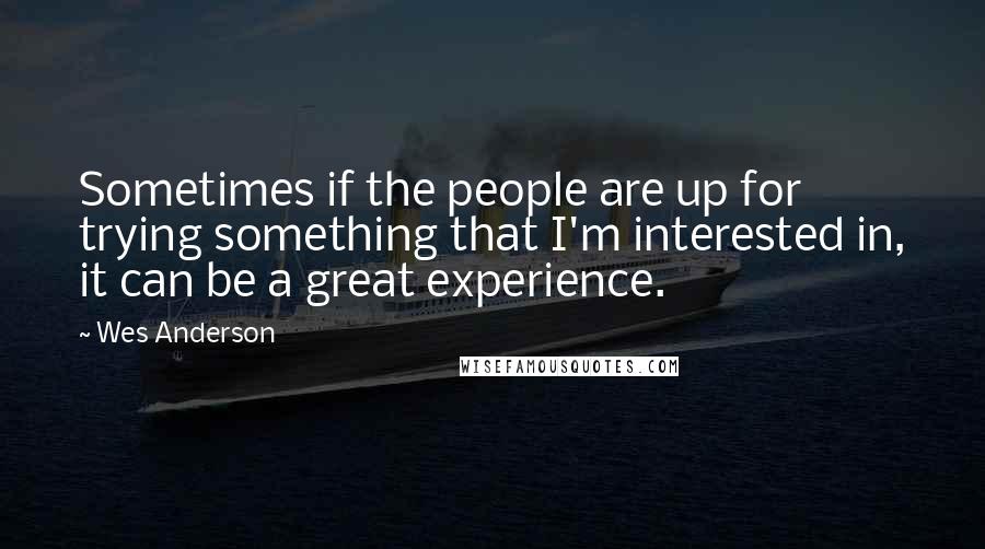 Wes Anderson Quotes: Sometimes if the people are up for trying something that I'm interested in, it can be a great experience.