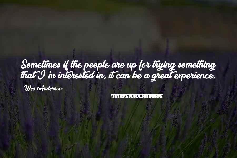 Wes Anderson Quotes: Sometimes if the people are up for trying something that I'm interested in, it can be a great experience.