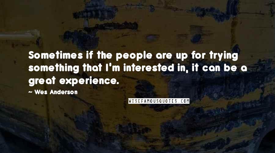 Wes Anderson Quotes: Sometimes if the people are up for trying something that I'm interested in, it can be a great experience.
