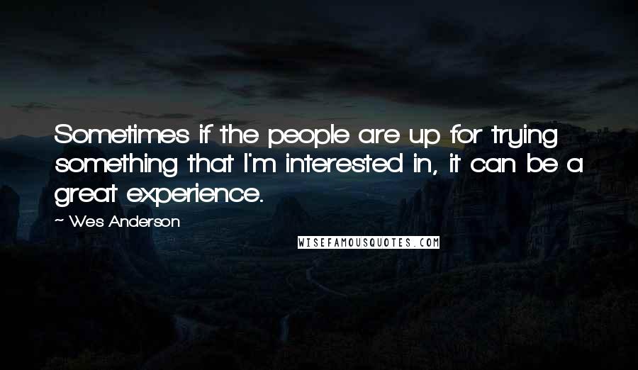 Wes Anderson Quotes: Sometimes if the people are up for trying something that I'm interested in, it can be a great experience.