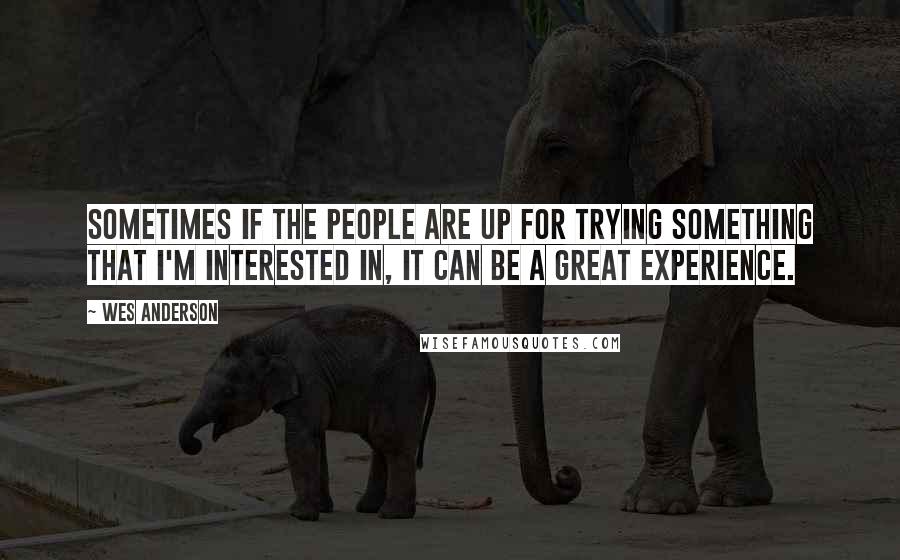 Wes Anderson Quotes: Sometimes if the people are up for trying something that I'm interested in, it can be a great experience.