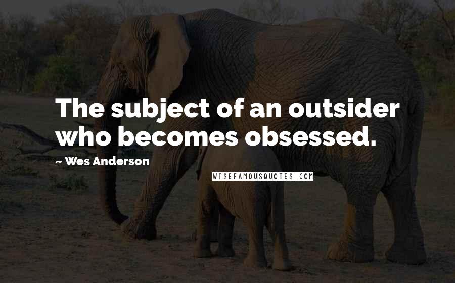 Wes Anderson Quotes: The subject of an outsider who becomes obsessed.