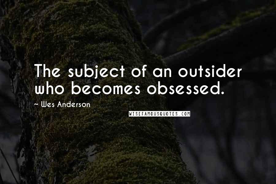 Wes Anderson Quotes: The subject of an outsider who becomes obsessed.