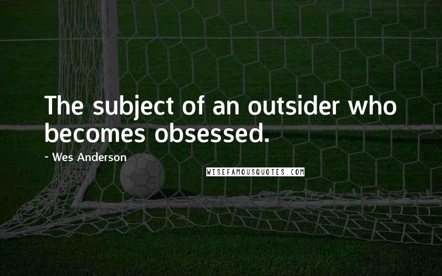 Wes Anderson Quotes: The subject of an outsider who becomes obsessed.