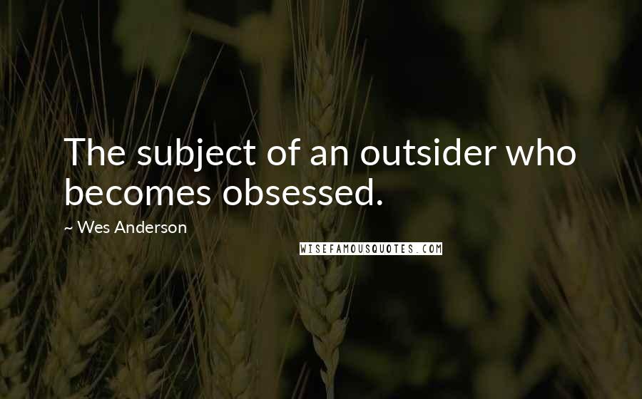 Wes Anderson Quotes: The subject of an outsider who becomes obsessed.