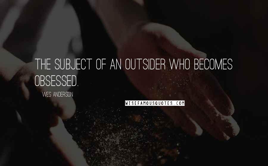 Wes Anderson Quotes: The subject of an outsider who becomes obsessed.