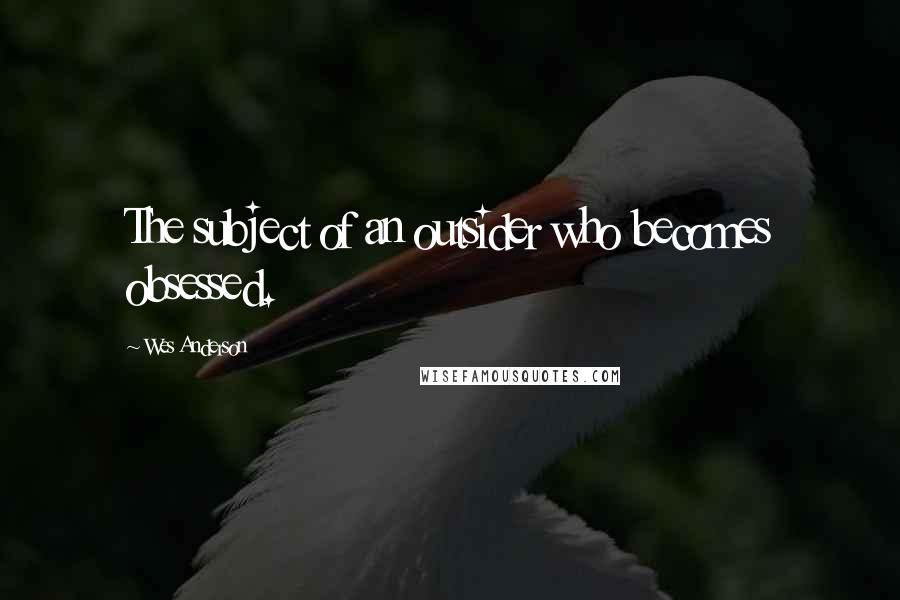 Wes Anderson Quotes: The subject of an outsider who becomes obsessed.