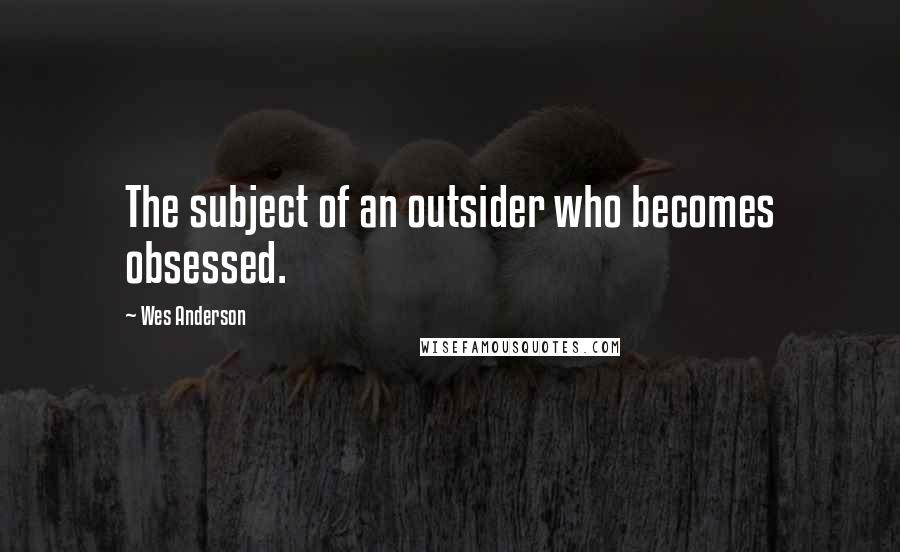 Wes Anderson Quotes: The subject of an outsider who becomes obsessed.