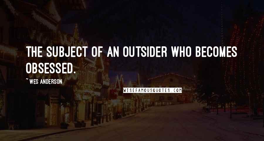 Wes Anderson Quotes: The subject of an outsider who becomes obsessed.