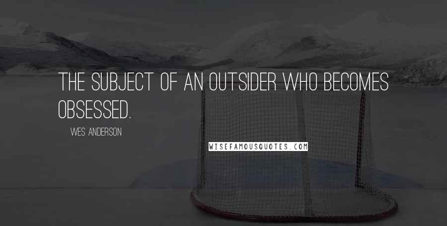 Wes Anderson Quotes: The subject of an outsider who becomes obsessed.