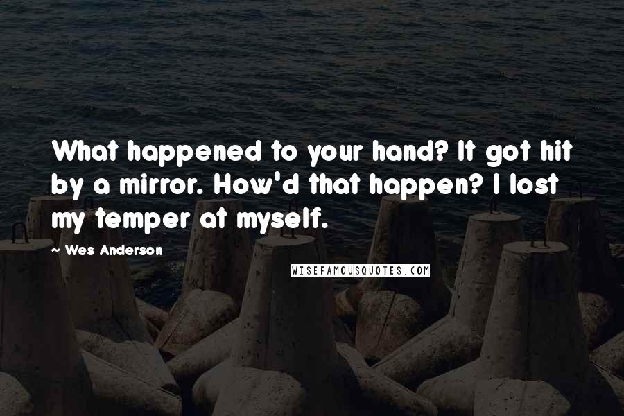 Wes Anderson Quotes: What happened to your hand? It got hit by a mirror. How'd that happen? I lost my temper at myself.