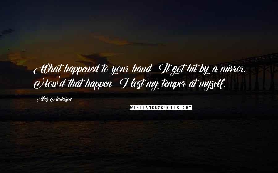 Wes Anderson Quotes: What happened to your hand? It got hit by a mirror. How'd that happen? I lost my temper at myself.