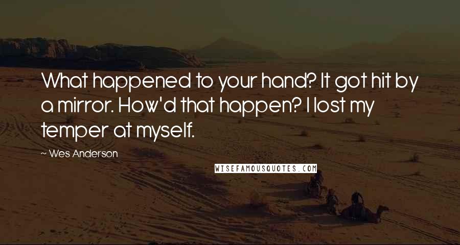 Wes Anderson Quotes: What happened to your hand? It got hit by a mirror. How'd that happen? I lost my temper at myself.