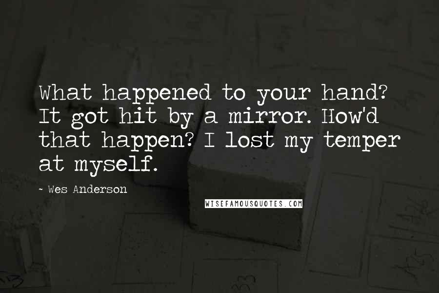 Wes Anderson Quotes: What happened to your hand? It got hit by a mirror. How'd that happen? I lost my temper at myself.