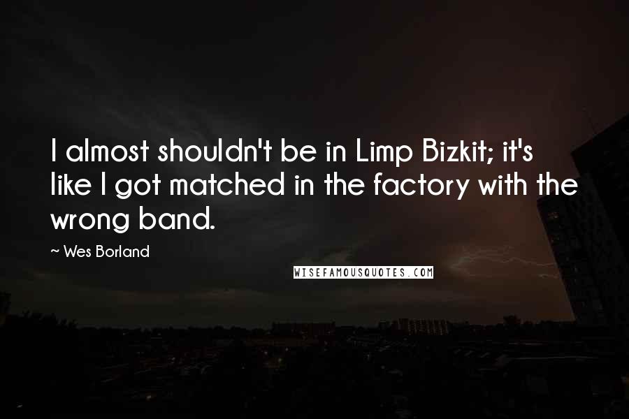 Wes Borland Quotes: I almost shouldn't be in Limp Bizkit; it's like I got matched in the factory with the wrong band.