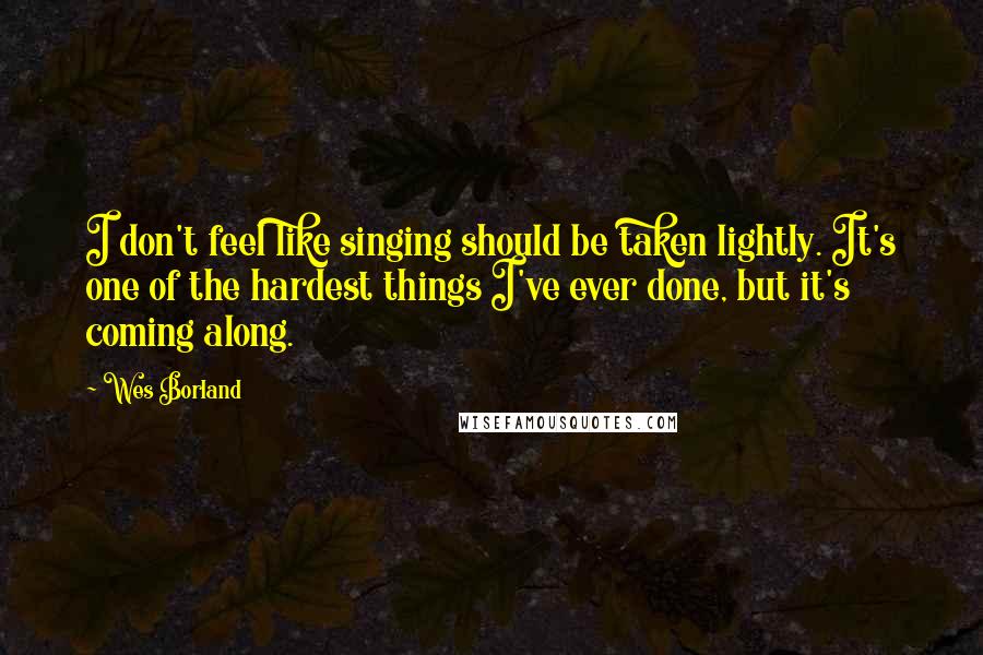 Wes Borland Quotes: I don't feel like singing should be taken lightly. It's one of the hardest things I've ever done, but it's coming along.