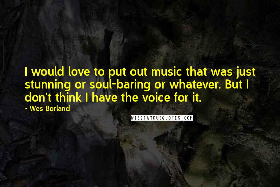 Wes Borland Quotes: I would love to put out music that was just stunning or soul-baring or whatever. But I don't think I have the voice for it.