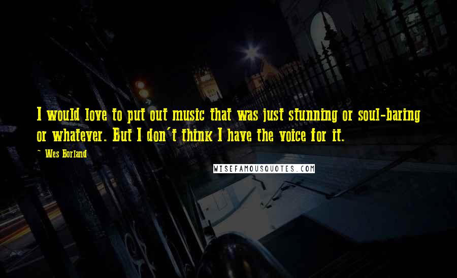 Wes Borland Quotes: I would love to put out music that was just stunning or soul-baring or whatever. But I don't think I have the voice for it.