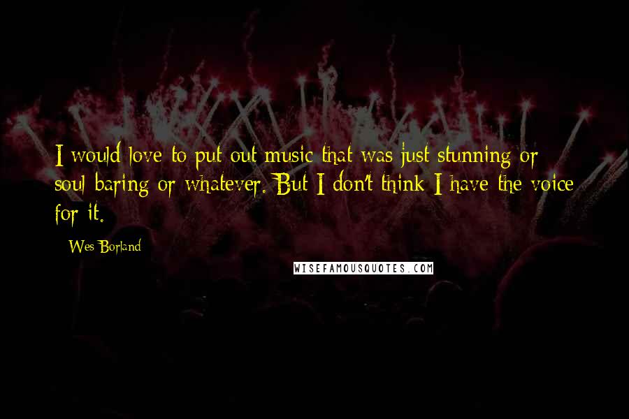 Wes Borland Quotes: I would love to put out music that was just stunning or soul-baring or whatever. But I don't think I have the voice for it.