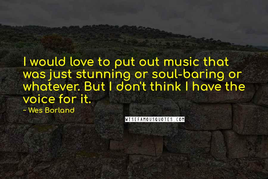 Wes Borland Quotes: I would love to put out music that was just stunning or soul-baring or whatever. But I don't think I have the voice for it.
