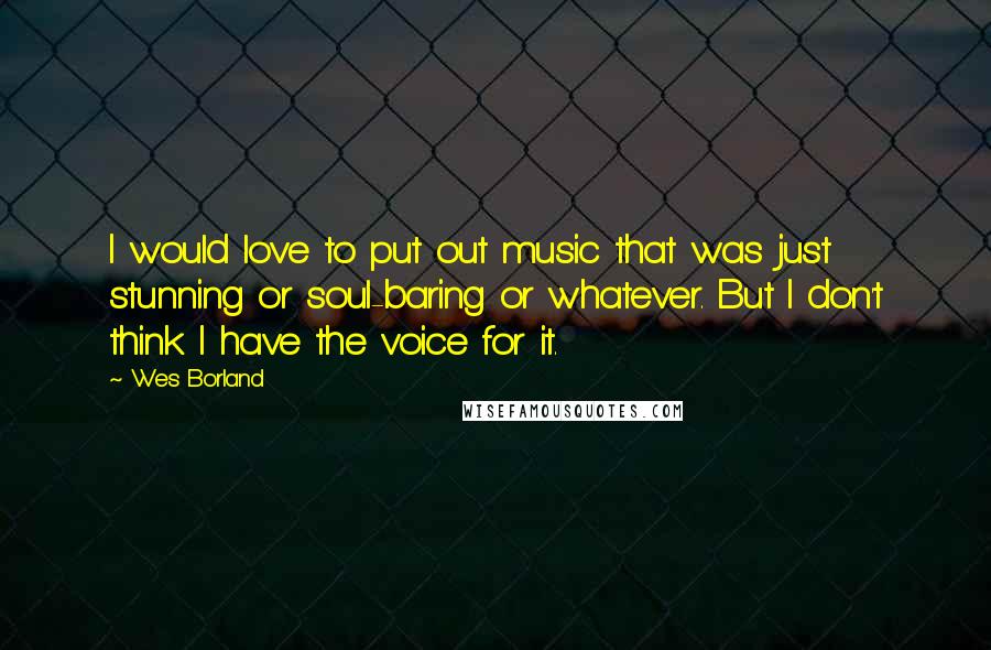 Wes Borland Quotes: I would love to put out music that was just stunning or soul-baring or whatever. But I don't think I have the voice for it.