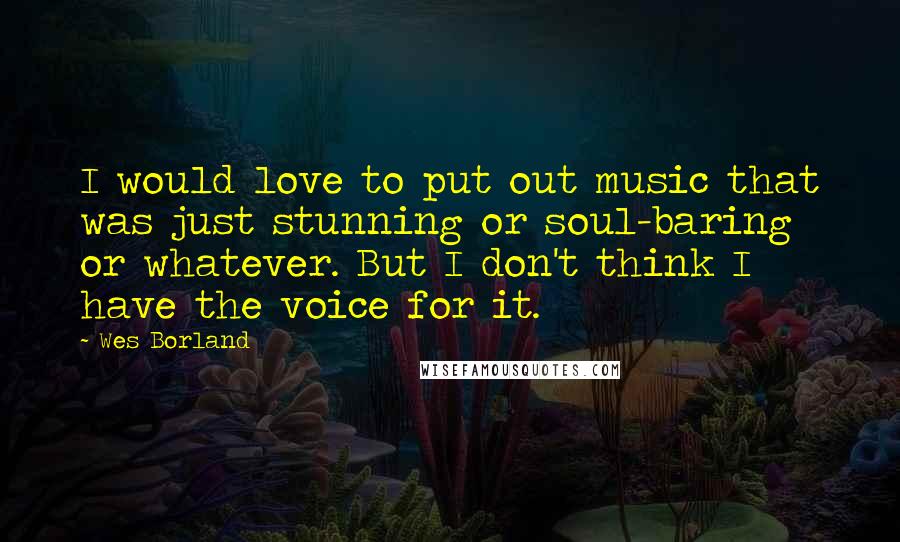 Wes Borland Quotes: I would love to put out music that was just stunning or soul-baring or whatever. But I don't think I have the voice for it.