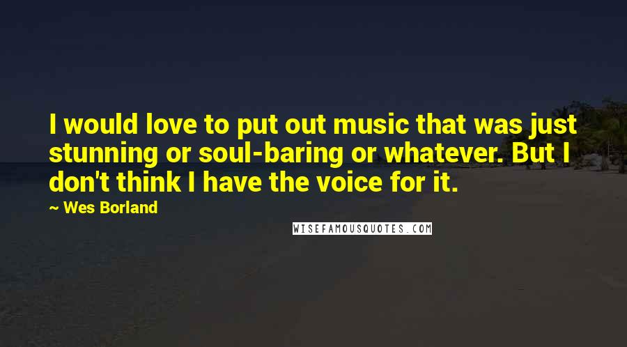 Wes Borland Quotes: I would love to put out music that was just stunning or soul-baring or whatever. But I don't think I have the voice for it.