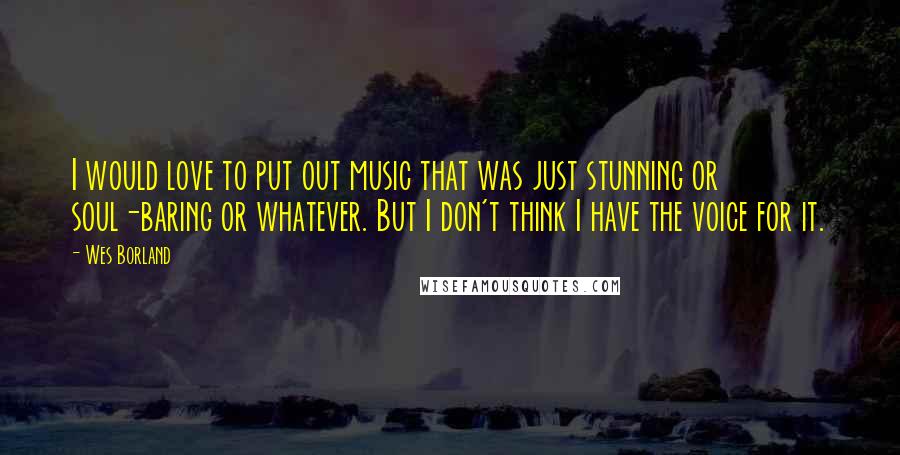 Wes Borland Quotes: I would love to put out music that was just stunning or soul-baring or whatever. But I don't think I have the voice for it.