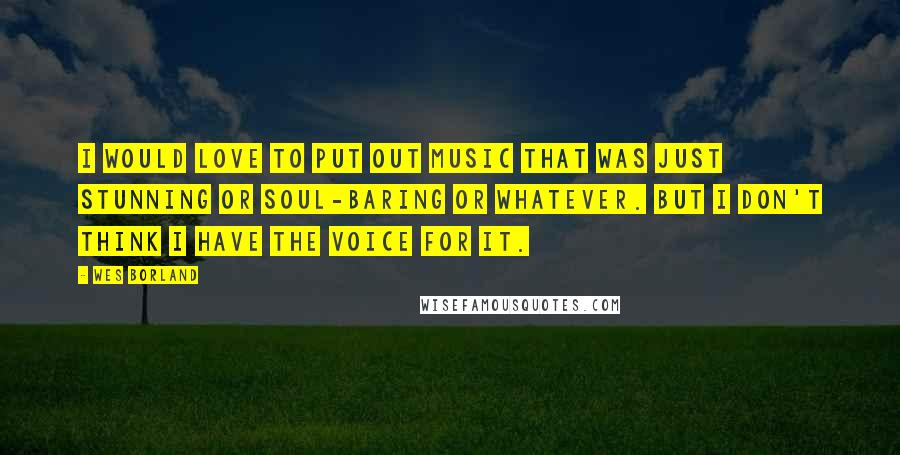 Wes Borland Quotes: I would love to put out music that was just stunning or soul-baring or whatever. But I don't think I have the voice for it.